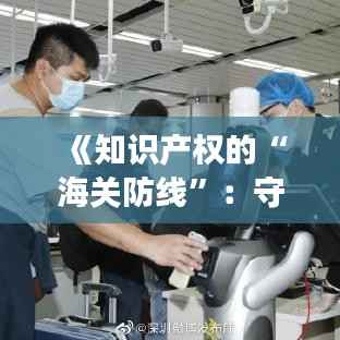 《知识产权的“海关防线”:守护创新的无形长城》