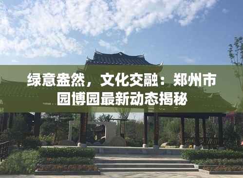 绿意盎然,文化交融:郑州市园博园最新动态揭秘