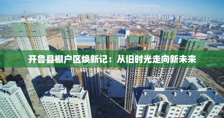 开鲁县棚户区焕新记:从旧时光走向新未来