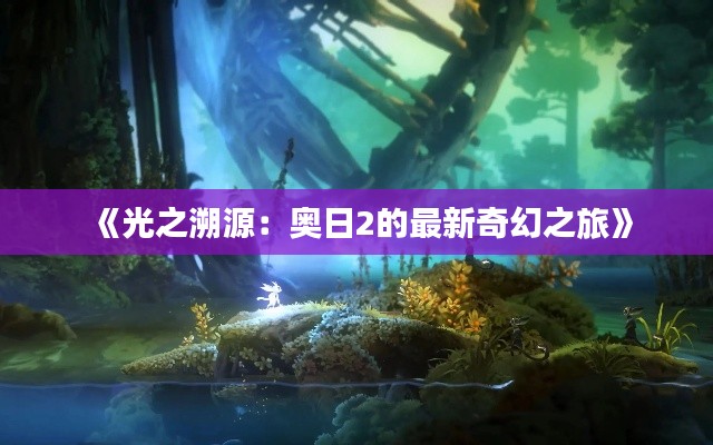 《光之溯源:奥日2的最新奇幻之旅》