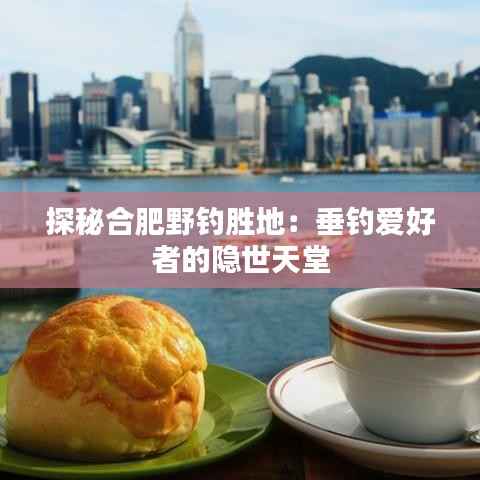 探秘合肥野钓胜地:垂钓爱好者的隐世天堂