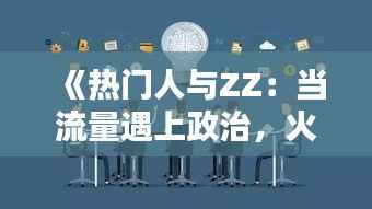 《热门人与ZZ:当流量遇上政治,火花四溅的背后》