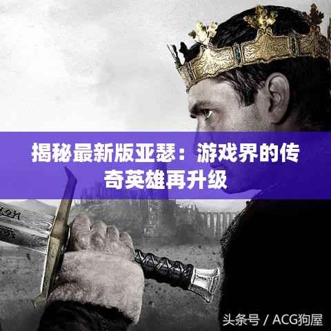 揭秘最新版亚瑟:游戏界的传奇英雄再升级