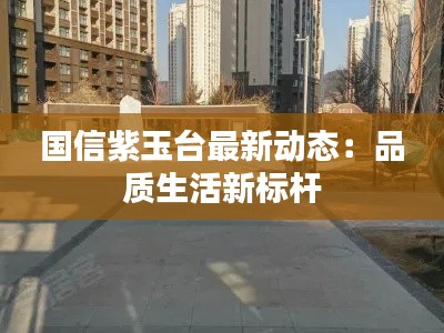 国信紫玉台最新动态:品质生活新标杆