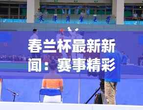 春兰杯最新新闻:赛事精彩纷呈,选手实力对决