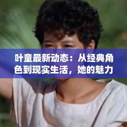 叶童最新动态:从经典角色到现实生活,她的魅力依旧不减