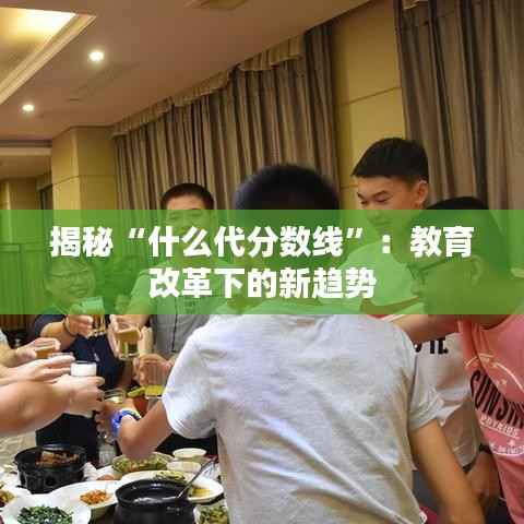 揭秘“什么代分数线”:教育改革下的新趋势
