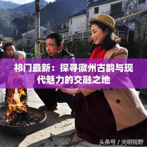祁门最新:探寻徽州古韵与现代魅力的交融之地