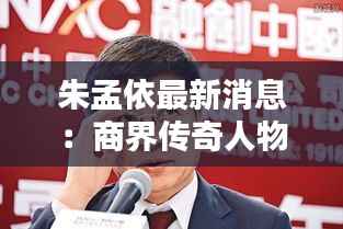 朱孟依最新消息:商界传奇人物的新动向