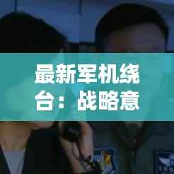 最新军机绕台:战略意义与区域安全影响分析