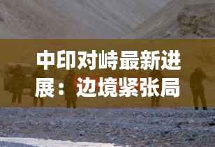 中印对峙最新进展:边境紧张局势下的外交博弈与未来展望