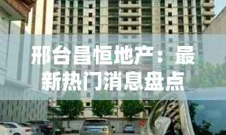 邢台昌恒地产:最新热门消息盘点