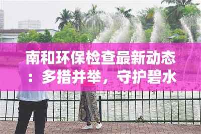 南和环保检查最新动态:多措并举,守护碧水蓝天