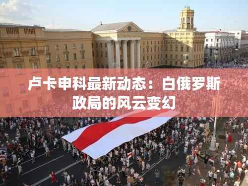 卢卡申科最新动态:白俄罗斯政局的风云变幻