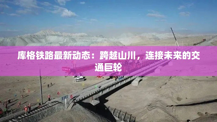库格铁路最新动态:跨越山川,连接未来的交通巨轮