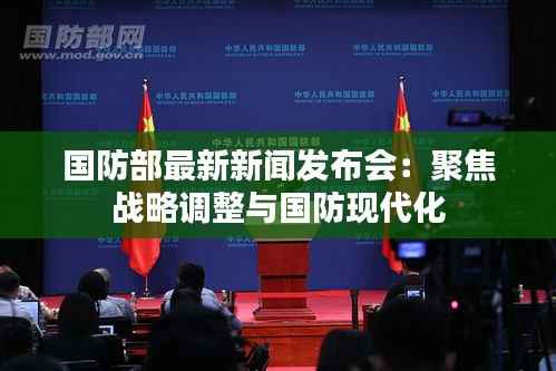 国防部最新新闻发布会:聚焦战略调整与国防现代化