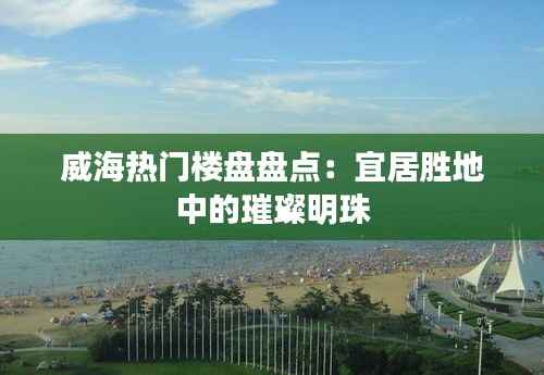 威海热门楼盘盘点:宜居胜地中的璀璨明珠