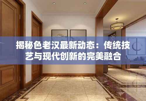 揭秘色老汉最新动态:传统技艺与现代创新的完美融合