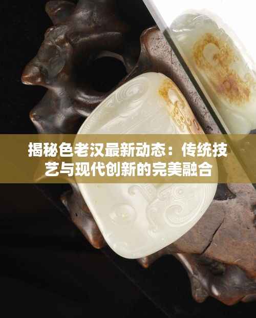 揭秘色老汉最新动态:传统技艺与现代创新的完美融合