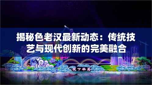 揭秘色老汉最新动态:传统技艺与现代创新的完美融合