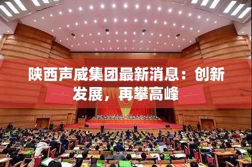 陕西声威集团最新消息:创新发展,再攀高峰