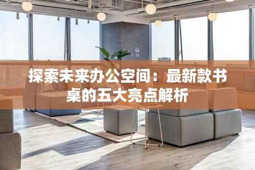 探索未来办公空间:最新款书桌的五大亮点解析