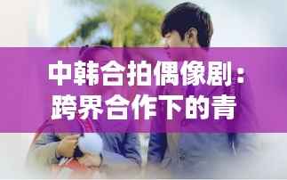 中韩合拍偶像剧:跨界合作下的青春魅力