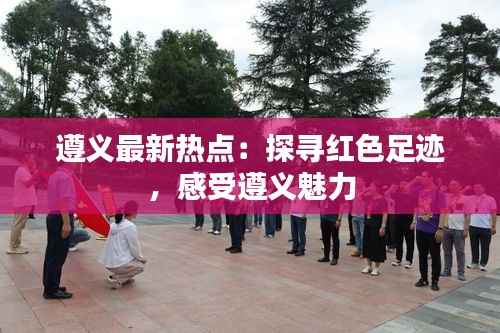 遵义最新热点:探寻红色足迹,感受遵义魅力