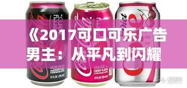 《2017可口可乐广告男主:从平凡到闪耀的蜕变之旅》