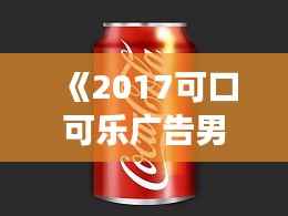 《2017可口可乐广告男主:从平凡到闪耀的蜕变之旅》