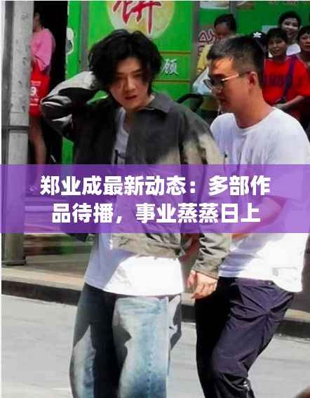 郑业成最新动态:多部作品待播,事业蒸蒸日上