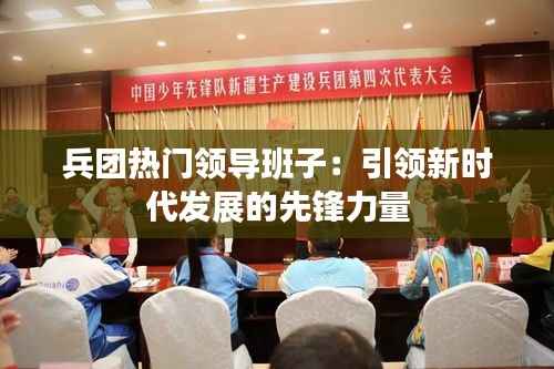 兵团热门领导班子:引领新时代发展的先锋力量