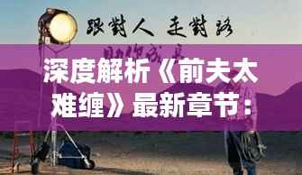 深度解析《前夫太难缠》最新章节:情感纠葛再起波澜