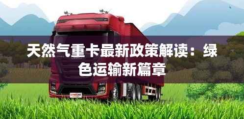 天然气重卡最新政策解读:绿色运输新篇章