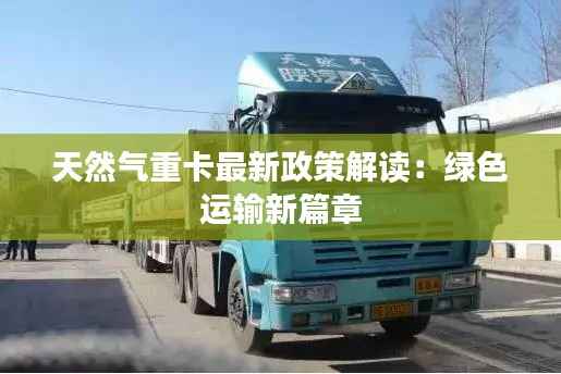 天然气重卡最新政策解读:绿色运输新篇章