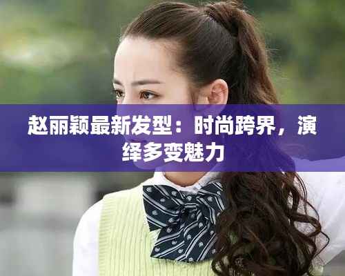 赵丽颖最新发型:时尚跨界,演绎多变魅力