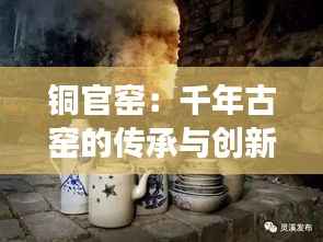 铜官窑:千年古窑的传承与创新之旅