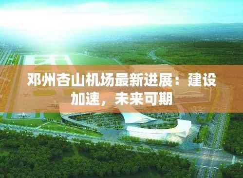 邓州杏山机场最新进展:建设加速,未来可期