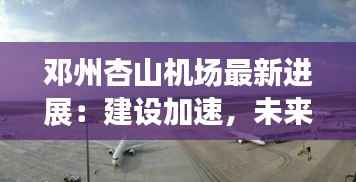 邓州杏山机场最新进展:建设加速,未来可期