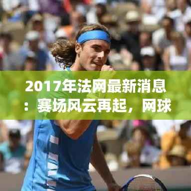 2017年法网最新消息:赛场风云再起,网球盛宴即将开启