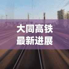 大同高铁最新进展:提速升级,助力区域经济发展