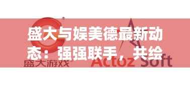 盛大与娱美德最新动态:强强联手,共绘游戏产业新蓝图