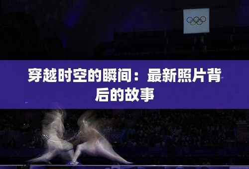 穿越时空的瞬间:最新照片背后的故事