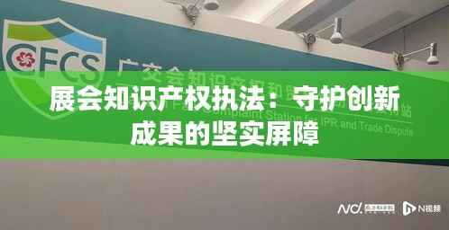展会知识产权执法:守护创新成果的坚实屏障