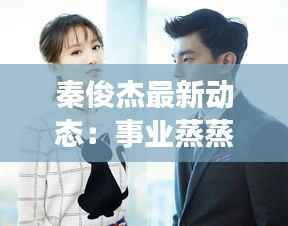 秦俊杰最新动态:事业蒸蒸日上,生活多姿多彩