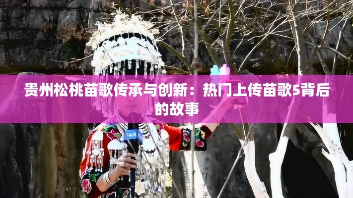 贵州松桃苗歌传承与创新:热门上传苗歌5背后的故事