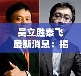 吴立胜秦飞最新消息:揭秘两位企业家的新动向