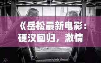 《岳松最新电影:硬汉回归,激情再现——深度解析岳松新作》