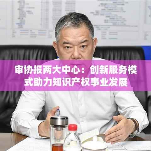 审协报两大中心:创新服务模式助力知识产权事业发展