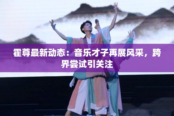 霍尊最新动态:音乐才子再展风采,跨界尝试引关注